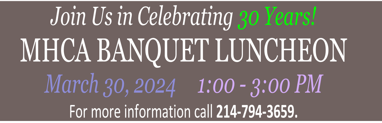 Join Us in Celebrating 30 Years!
MHCA BANQUET LUNCHEON
March 30, 2024     1:00 - 3:00 PM
For more information call 214-794-3659.
